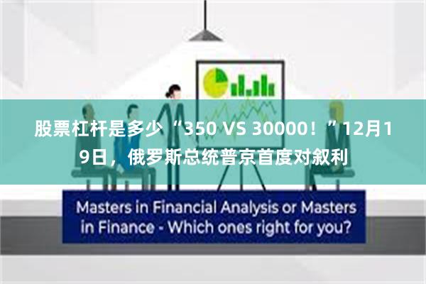 股票杠杆是多少 “350 VS 30000！”12月19日，俄罗斯总统普京首度对叙利