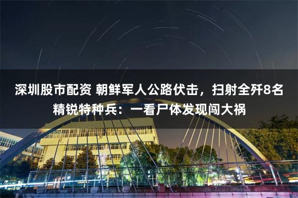 深圳股市配资 朝鲜军人公路伏击，扫射全歼8名精锐特种兵：一看尸体发现闯大祸