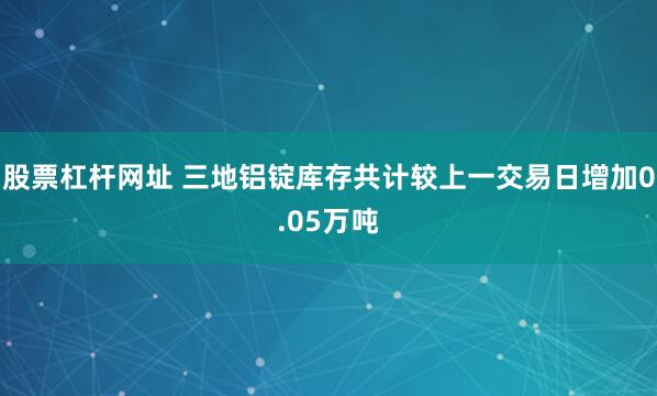 股票杠杆网址 三地铝锭库存共计较上一交易日增加0.05万吨