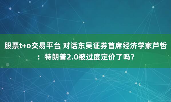 股票t+o交易平台 对话东吴证券首席经济学家芦哲：特朗普2.0被过度定价了吗？