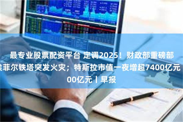 最专业股票配资平台 定调2025！财政部重磅部署；埃菲尔铁塔突发火灾；特斯拉市值一夜增超7400亿元丨早报