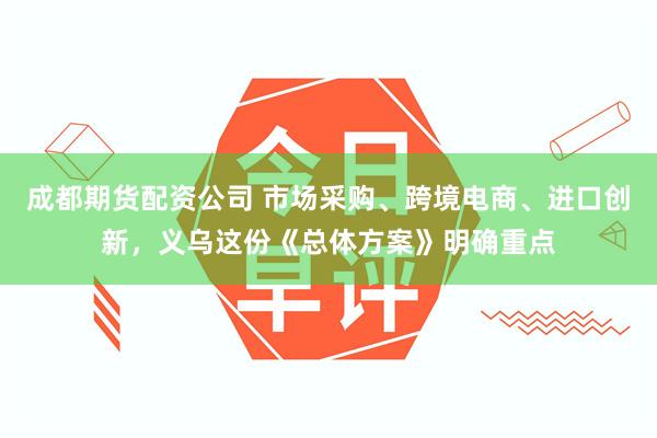 成都期货配资公司 市场采购、跨境电商、进口创新，义乌这份《总体方案》明确重点