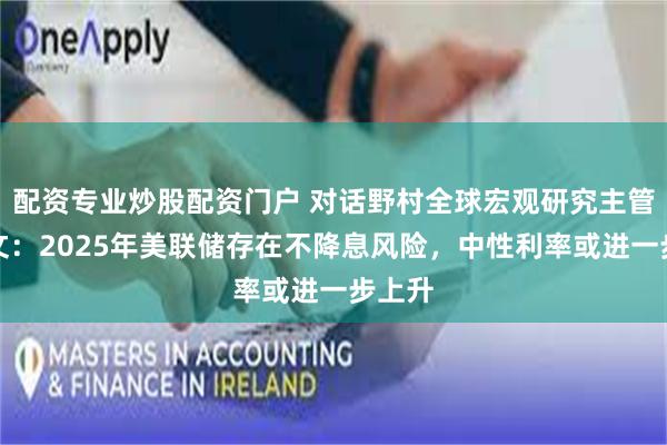 配资专业炒股配资门户 对话野村全球宏观研究主管苏博文：2025年美联储存在不降息风险，中性利率或进一步上升