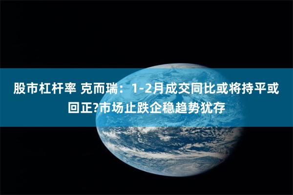 股市杠杆率 克而瑞：1-2月成交同比或将持平或回正?市场止跌企稳趋势犹存