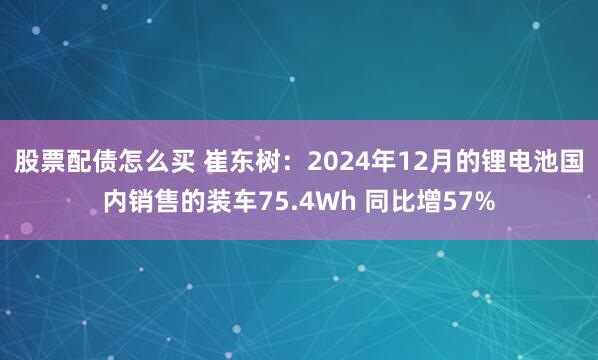 股票配债怎么买 崔东树：2024年12月的锂电池国内销售的装车75.4Wh 同比增57%