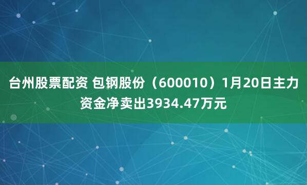 台州股票配资 包钢股份（600010）1月20日主力资金净卖出3934.47万元