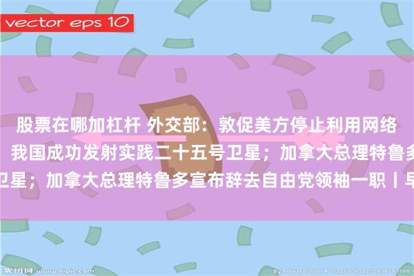 股票在哪加杠杆 外交部：敦促美方停止利用网络安全问题污蔑抹黑中国；我国成功发射实践二十五号卫星；加拿大总理特鲁多宣布辞去自由党领袖一职丨早报