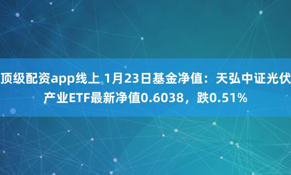 顶级配资app线上 1月23日基金净值：天弘中证光伏产业ETF最新净值0.6038，跌0.51%