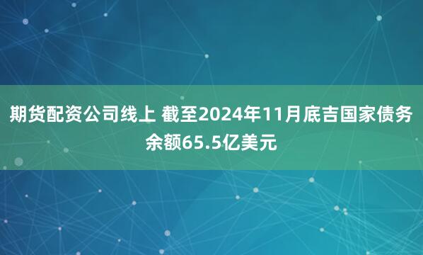 期货配资公司线上 截至2024年11月底吉国家债务余额65.5亿美元