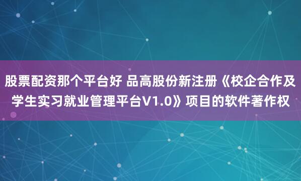 股票配资那个平台好 品高股份新注册《校企合作及学生实习就业管理平台V1.0》项目的软件著作权