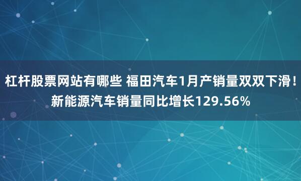 杠杆股票网站有哪些 福田汽车1月产销量双双下滑！新能源汽车销量同比增长129.56%