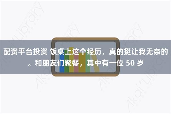 配资平台投资 饭桌上这个经历，真的挺让我无奈的。和朋友们聚餐，其中有一位 50 岁