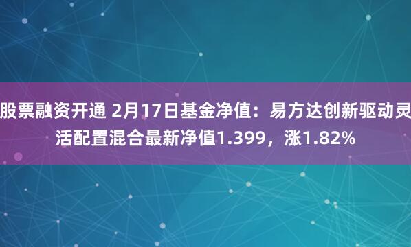 股票融资开通 2月17日基金净值：易方达创新驱动灵活配置混合最新净值1.399，涨1.82%