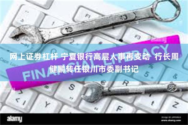 网上证劵杠杆 宁夏银行高层人事再变动  行长周健鹏转任银川市委副书记