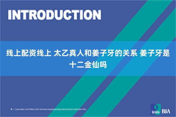 线上配资线上 太乙真人和姜子牙的关系 姜子牙是十二金仙吗