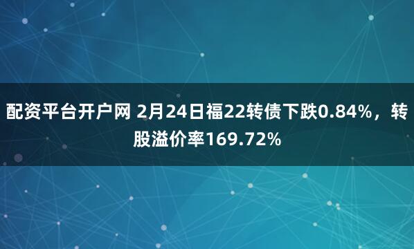 配资平台开户网 2月24日福22转债下跌0.84%，转股溢价率169.72%