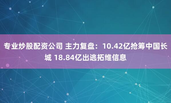 专业炒股配资公司 主力复盘：10.42亿抢筹中国长城 18.84亿出逃拓维信息