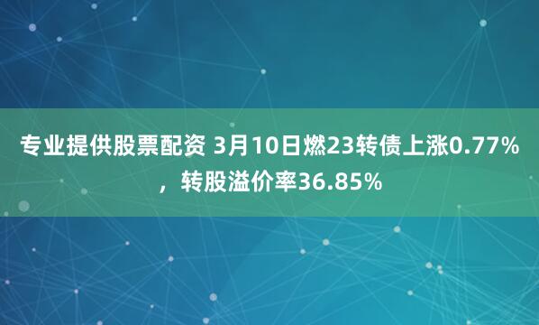 专业提供股票配资 3月10日燃23转债上涨0.77%，转股溢价率36.85%