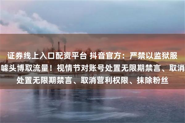 证券线上入口配资平台 抖音官方：严禁以监狱服刑、违法犯罪经历为噱头博取流量！视情节对账号处置无限期禁言、取消营利权限、抹除粉丝