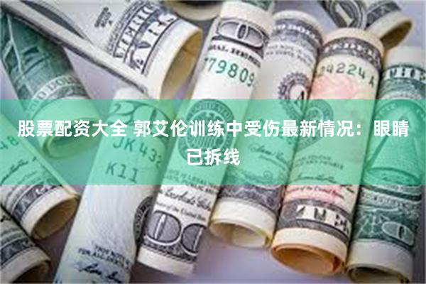 股票配资大全 郭艾伦训练中受伤最新情况：眼睛已拆线