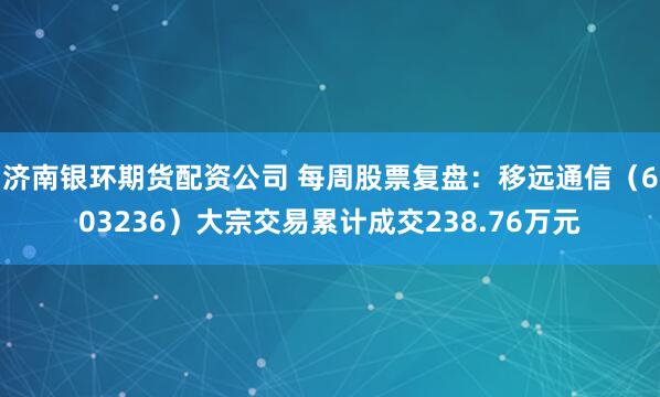济南银环期货配资公司 每周股票复盘：移远通信（603236）大宗交易累计成交238.76万元