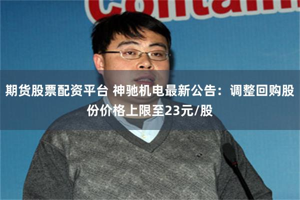 期货股票配资平台 神驰机电最新公告：调整回购股份价格上限至23元/股