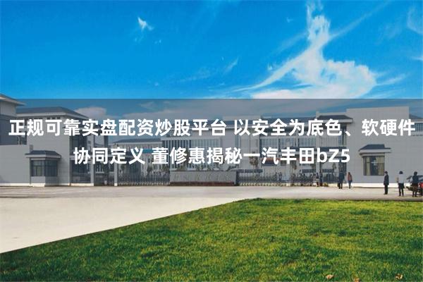 正规可靠实盘配资炒股平台 以安全为底色、软硬件协同定义 董修惠揭秘一汽丰田bZ5