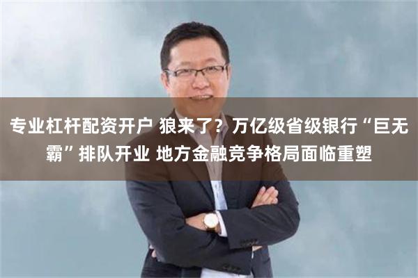 专业杠杆配资开户 狼来了？万亿级省级银行“巨无霸”排队开业 地方金融竞争格局面临重塑