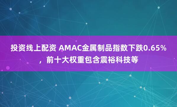 投资线上配资 AMAC金属制品指数下跌0.65%，前十大权重包含震裕科技等