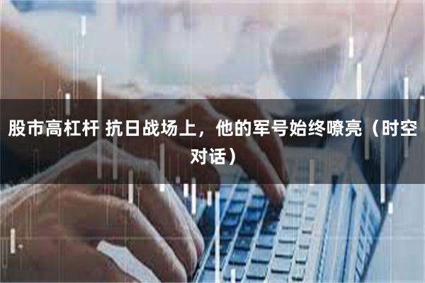 股市高杠杆 抗日战场上，他的军号始终嘹亮（时空对话）