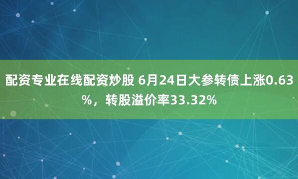 配资专业在线配资炒股 6月24日大参转债上涨0.63%，转股溢价率33.32%