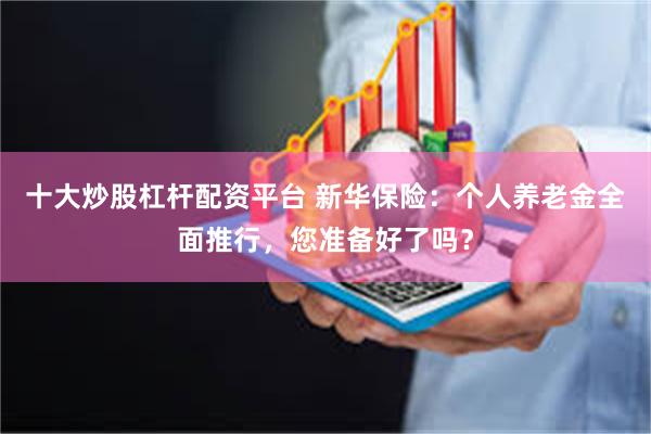 十大炒股杠杆配资平台 新华保险：个人养老金全面推行，您准备好了吗？