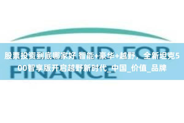 股票投资到底哪家好 智能+豪华+越野，全新坦克500智享版开启越野新时代_中国_价值_品牌