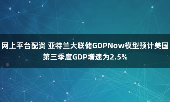 网上平台配资 亚特兰大联储GDPNow模型预计美国第三季度GDP增速为2.5%