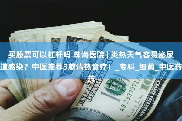 买股票可以杠杆吗 珠海医院 | 炎热天气容易泌尿道感染？中医推荐3款清热食疗！_专科_细菌_中医药
