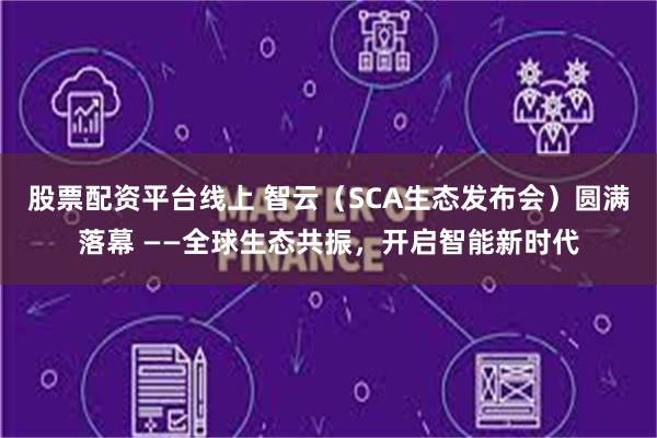股票配资平台线上 智云（SCA生态发布会）圆满落幕 ——全球生态共振，开启智能新时代