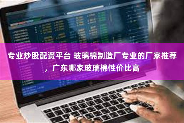 专业炒股配资平台 玻璃棉制造厂专业的厂家推荐，广东哪家玻璃棉性价比高
