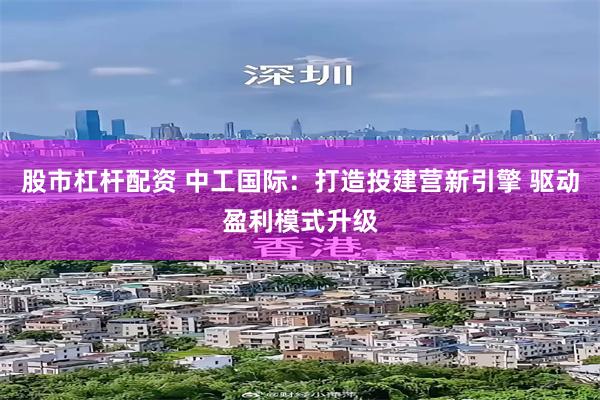 股市杠杆配资 中工国际：打造投建营新引擎 驱动盈利模式升级